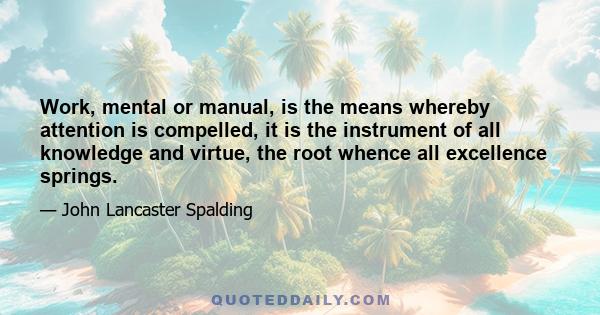 Work, mental or manual, is the means whereby attention is compelled, it is the instrument of all knowledge and virtue, the root whence all excellence springs.