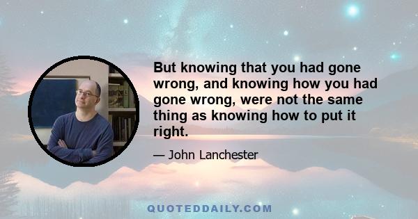 But knowing that you had gone wrong, and knowing how you had gone wrong, were not the same thing as knowing how to put it right.