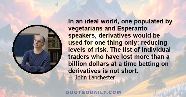 In an ideal world, one populated by vegetarians and Esperanto speakers, derivatives would be used for one thing only: reducing levels of risk. The list of individual traders who have lost more than a billion dollars at