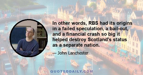 In other words, RBS had its origins in a failed speculation, a bail-out, and a financial crash so big it helped destroy Scotland's status as a separate nation.