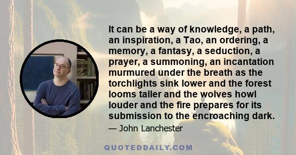 It can be a way of knowledge, a path, an inspiration, a Tao, an ordering, a memory, a fantasy, a seduction, a prayer, a summoning, an incantation murmured under the breath as the torchlights sink lower and the forest