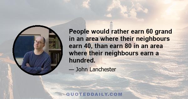 People would rather earn 60 grand in an area where their neighbours earn 40, than earn 80 in an area where their neighbours earn a hundred.