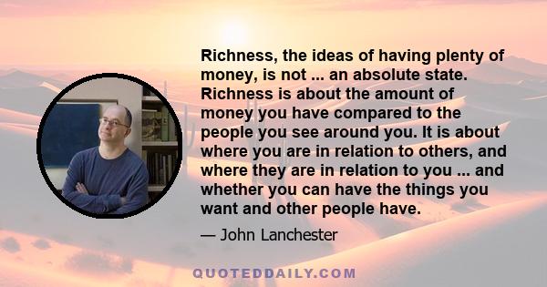 Richness, the ideas of having plenty of money, is not ... an absolute state. Richness is about the amount of money you have compared to the people you see around you. It is about where you are in relation to others, and 