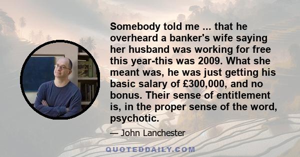 Somebody told me ... that he overheard a banker's wife saying her husband was working for free this year-this was 2009. What she meant was, he was just getting his basic salary of £300,000, and no bonus. Their sense of