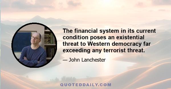 The financial system in its current condition poses an existential threat to Western democracy far exceeding any terrorist threat.