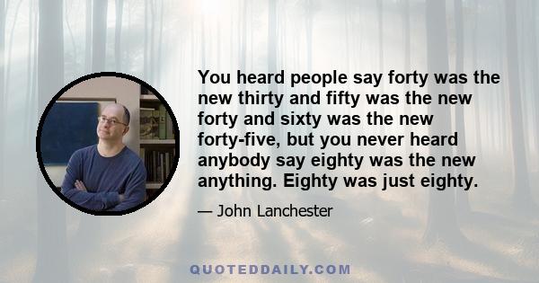 You heard people say forty was the new thirty and fifty was the new forty and sixty was the new forty-five, but you never heard anybody say eighty was the new anything. Eighty was just eighty.