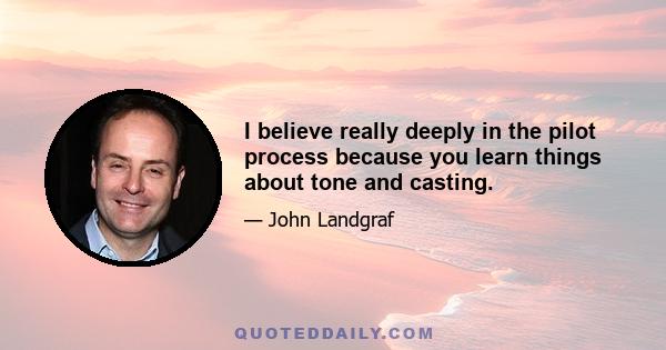 I believe really deeply in the pilot process because you learn things about tone and casting.