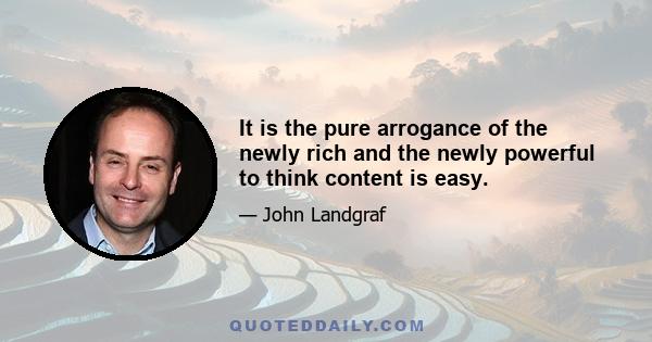 It is the pure arrogance of the newly rich and the newly powerful to think content is easy.