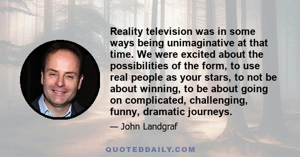 Reality television was in some ways being unimaginative at that time. We were excited about the possibilities of the form, to use real people as your stars, to not be about winning, to be about going on complicated,