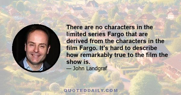 There are no characters in the limited series Fargo that are derived from the characters in the film Fargo. It's hard to describe how remarkably true to the film the show is.