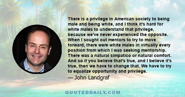 There is a privilege in American society to being male and being white, and I think it's hard for white males to understand that privilege, because we've never experienced the opposite. When I sought out mentors to try