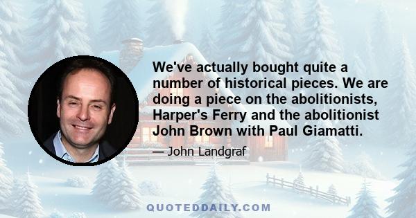 We've actually bought quite a number of historical pieces. We are doing a piece on the abolitionists, Harper's Ferry and the abolitionist John Brown with Paul Giamatti.
