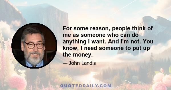 For some reason, people think of me as someone who can do anything I want. And I'm not. You know, I need someone to put up the money.