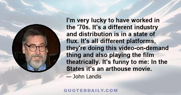 I'm very lucky to have worked in the '70s. It's a different industry and distribution is in a state of flux. It's all different platforms, they're doing this video-on-demand thing and also playing the film theatrically. 