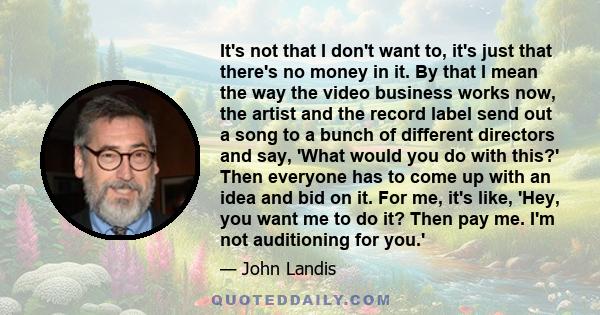 It's not that I don't want to, it's just that there's no money in it. By that I mean the way the video business works now, the artist and the record label send out a song to a bunch of different directors and say, 'What 