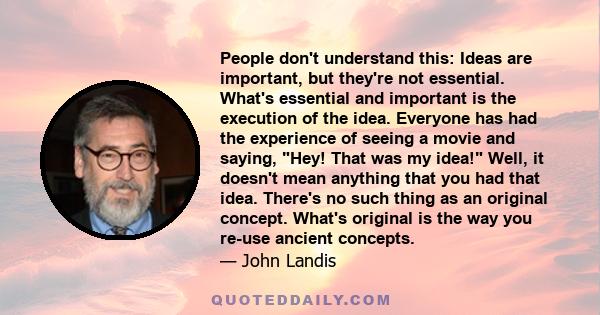 People don't understand this: Ideas are important, but they're not essential. What's essential and important is the execution of the idea. Everyone has had the experience of seeing a movie and saying, Hey! That was my