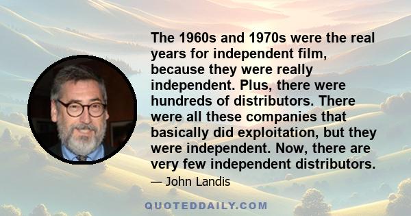 The 1960s and 1970s were the real years for independent film, because they were really independent. Plus, there were hundreds of distributors. There were all these companies that basically did exploitation, but they