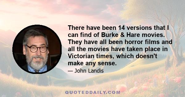 There have been 14 versions that I can find of Burke & Hare movies. They have all been horror films and all the movies have taken place in Victorian times, which doesn't make any sense.