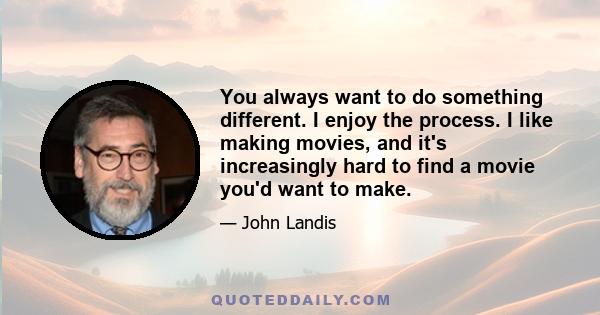 You always want to do something different. I enjoy the process. I like making movies, and it's increasingly hard to find a movie you'd want to make.