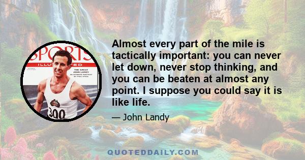 Almost every part of the mile is tactically important: you can never let down, never stop thinking, and you can be beaten at almost any point. I suppose you could say it is like life.