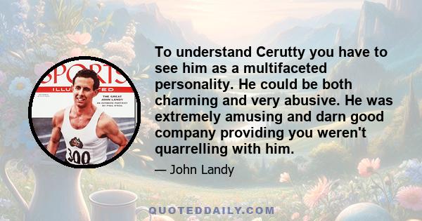 To understand Cerutty you have to see him as a multifaceted personality. He could be both charming and very abusive. He was extremely amusing and darn good company providing you weren't quarrelling with him.