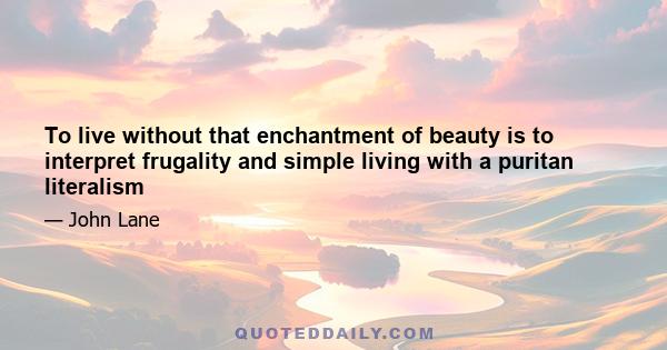 To live without that enchantment of beauty is to interpret frugality and simple living with a puritan literalism