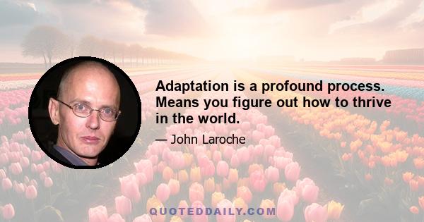 Adaptation is a profound process. Means you figure out how to thrive in the world.