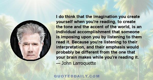 I do think that the imagination you create yourself when you're reading, to create the tone and the accent of the world, is an individual accomplishment that someone is imposing upon you by listening to them read it.