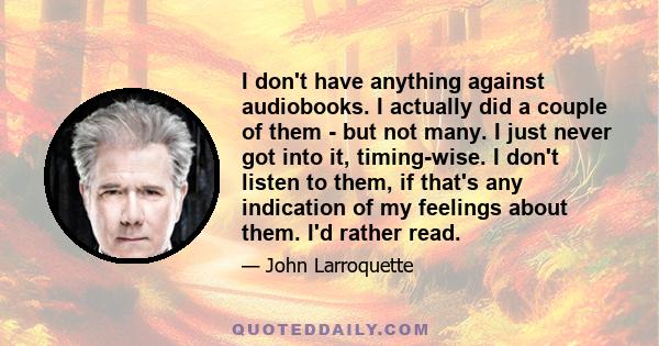 I don't have anything against audiobooks. I actually did a couple of them - but not many. I just never got into it, timing-wise. I don't listen to them, if that's any indication of my feelings about them. I'd rather