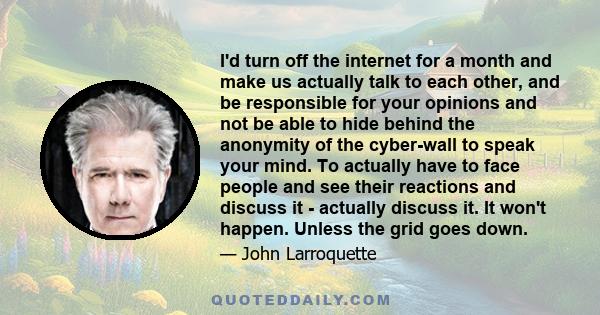 I'd turn off the internet for a month and make us actually talk to each other, and be responsible for your opinions and not be able to hide behind the anonymity of the cyber-wall to speak your mind. To actually have to