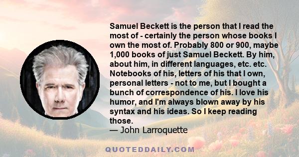 Samuel Beckett is the person that I read the most of - certainly the person whose books I own the most of. Probably 800 or 900, maybe 1,000 books of just Samuel Beckett. By him, about him, in different languages, etc.