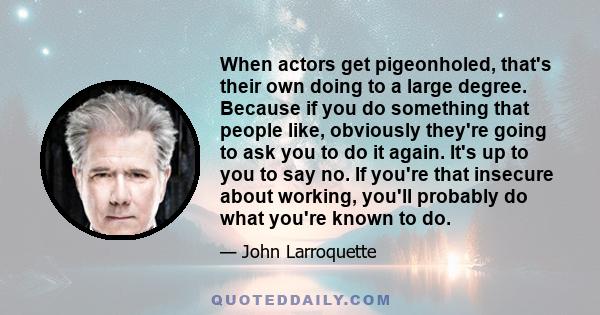 When actors get pigeonholed, that's their own doing to a large degree. Because if you do something that people like, obviously they're going to ask you to do it again. It's up to you to say no. If you're that insecure