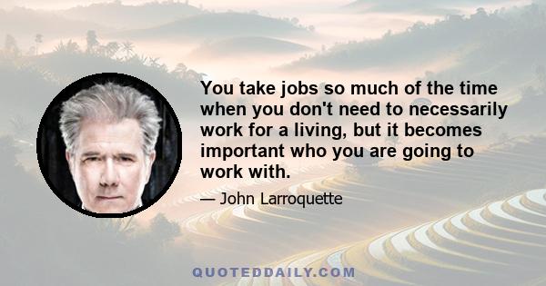 You take jobs so much of the time when you don't need to necessarily work for a living, but it becomes important who you are going to work with.