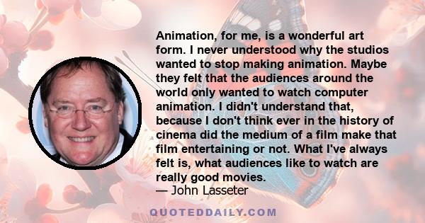 Animation, for me, is a wonderful art form. I never understood why the studios wanted to stop making animation. Maybe they felt that the audiences around the world only wanted to watch computer animation. I didn't