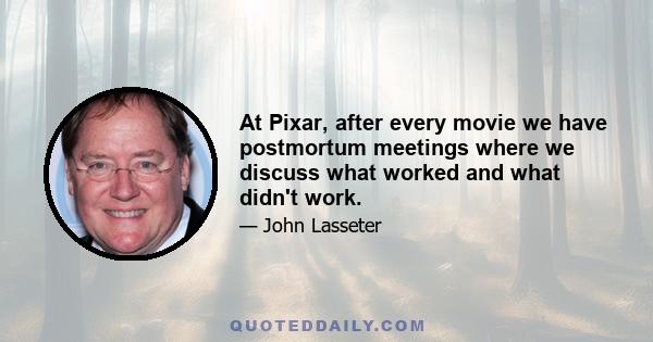 At Pixar, after every movie we have postmortum meetings where we discuss what worked and what didn't work.