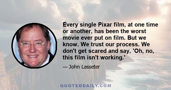 Every single Pixar film, at one time or another, has been the worst movie ever put on film. But we know. We trust our process. We don't get scared and say, 'Oh, no, this film isn't working.'