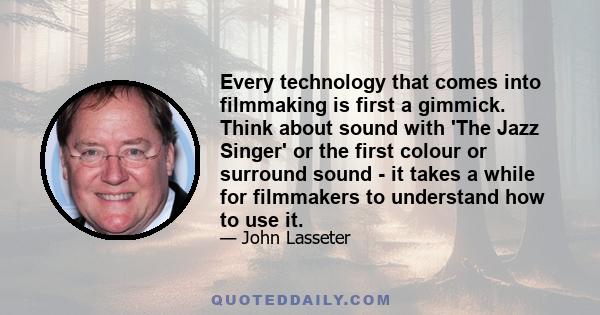 Every technology that comes into filmmaking is first a gimmick. Think about sound with 'The Jazz Singer' or the first colour or surround sound - it takes a while for filmmakers to understand how to use it.