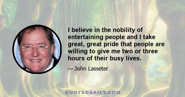 I believe in the nobility of entertaining people and I take great, great pride that people are willing to give me two or three hours of their busy lives.