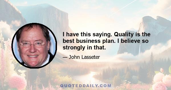 I have this saying. Quality is the best business plan. I believe so strongly in that.