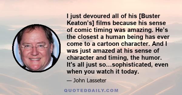 I just devoured all of his [Buster Keaton’s] films because his sense of comic timing was amazing. He’s the closest a human being has ever come to a cartoon character. And I was just amazed at his sense of character and