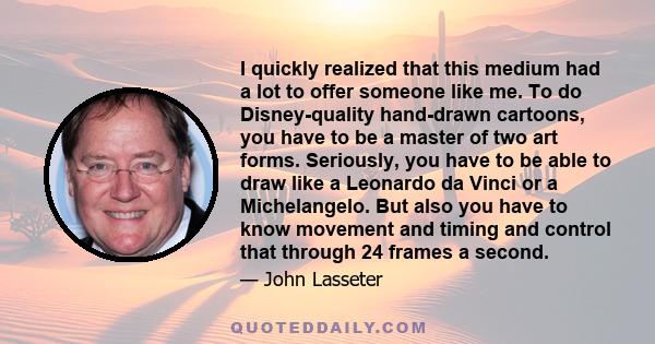 I quickly realized that this medium had a lot to offer someone like me. To do Disney-quality hand-drawn cartoons, you have to be a master of two art forms. Seriously, you have to be able to draw like a Leonardo da Vinci 