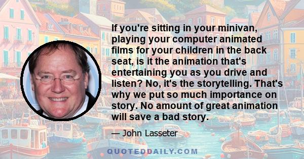 If you're sitting in your minivan, playing your computer animated films for your children in the back seat, is it the animation that's entertaining you as you drive and listen? No, it's the storytelling. That's why we