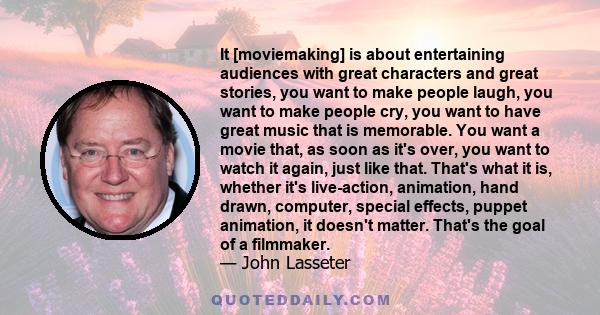 It [moviemaking] is about entertaining audiences with great characters and great stories, you want to make people laugh, you want to make people cry, you want to have great music that is memorable. You want a movie