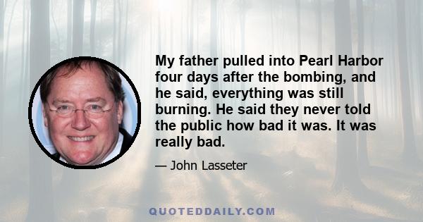 My father pulled into Pearl Harbor four days after the bombing, and he said, everything was still burning. He said they never told the public how bad it was. It was really bad.