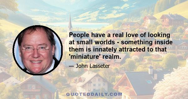 People have a real love of looking at small worlds - something inside them is innately attracted to that 'miniature' realm.