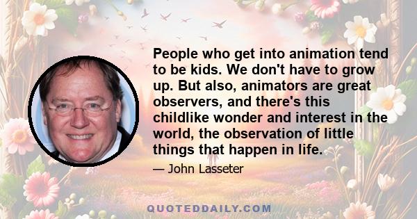 People who get into animation tend to be kids. We don't have to grow up. But also, animators are great observers, and there's this childlike wonder and interest in the world, the observation of little things that happen 