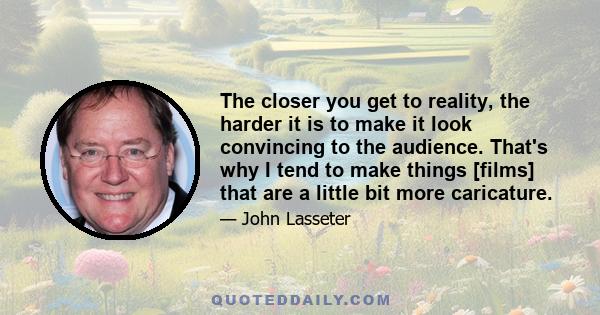 The closer you get to reality, the harder it is to make it look convincing to the audience. That's why I tend to make things [films] that are a little bit more caricature.