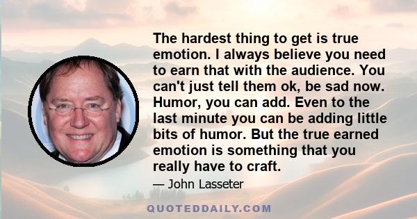 The hardest thing to get is true emotion. I always believe you need to earn that with the audience. You can't just tell them ok, be sad now. Humor, you can add. Even to the last minute you can be adding little bits of