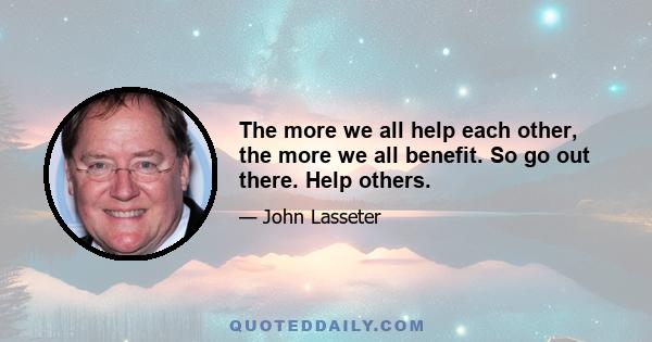 The more we all help each other, the more we all benefit. So go out there. Help others.