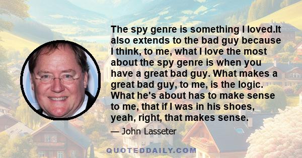 The spy genre is something I loved.It also extends to the bad guy because I think, to me, what I love the most about the spy genre is when you have a great bad guy. What makes a great bad guy, to me, is the logic. What